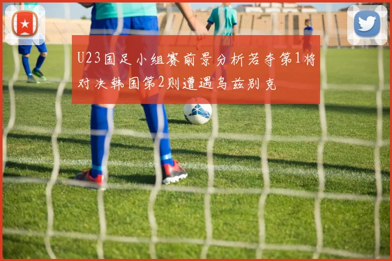 U23国足小组赛前景分析若夺第1将对决韩国第2则遭遇乌兹别克
