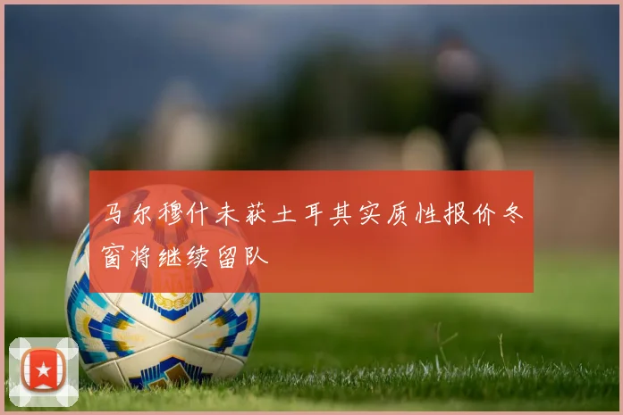 马尔穆什未获土耳其实质性报价冬窗将继续留队