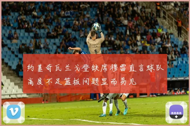 约基奇瓦兰戈登缺席穆雷直言球队高度不足篮板问题显而易见