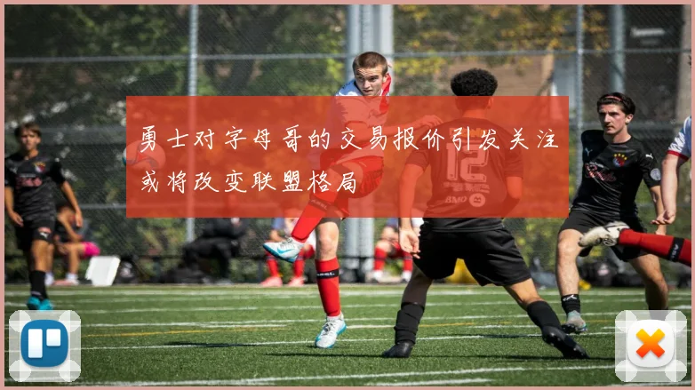 勇士对字母哥的交易报价引发关注或将改变联盟格局