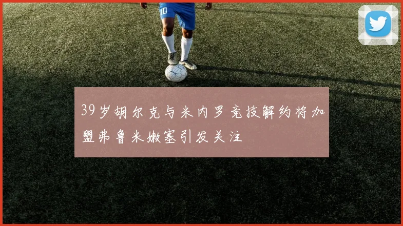 39岁胡尔克与米内罗竞技解约将加盟弗鲁米嫩塞引发关注