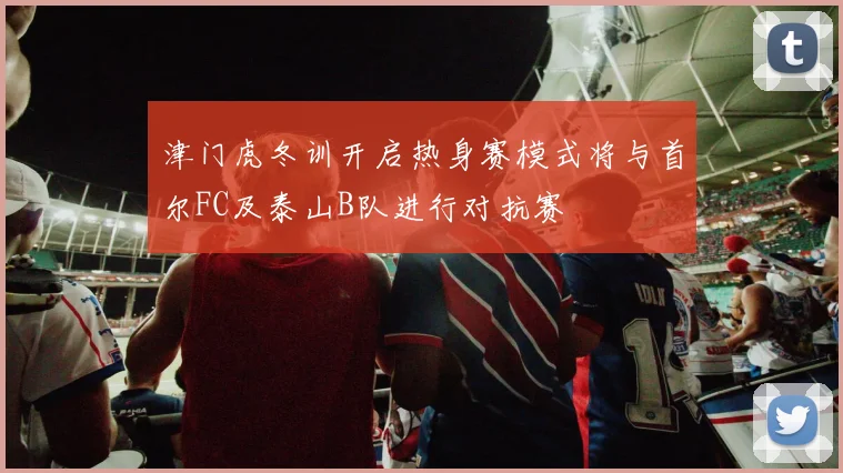 津门虎冬训开启热身赛模式将与首尔FC及泰山B队进行对抗赛