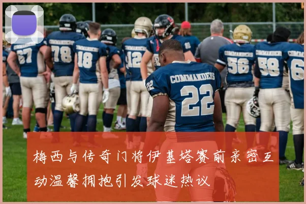 梅西与传奇门将伊基塔赛前亲密互动温馨拥抱引发球迷热议