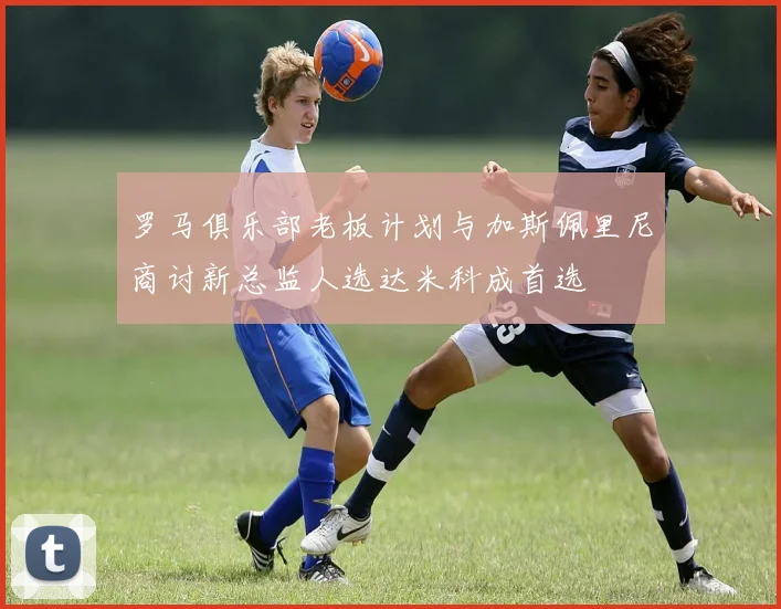 罗马俱乐部老板计划与加斯佩里尼商讨新总监人选达米科成首选