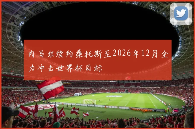 内马尔续约桑托斯至2026年12月全力冲击世界杯目标