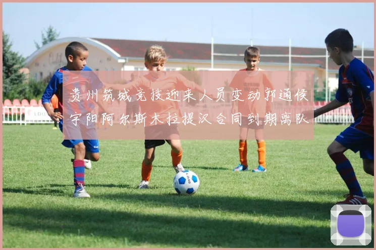 贵州筑城竞技迎来人员变动郭通侯宇阳阿尔斯木拉提汉合同到期离队