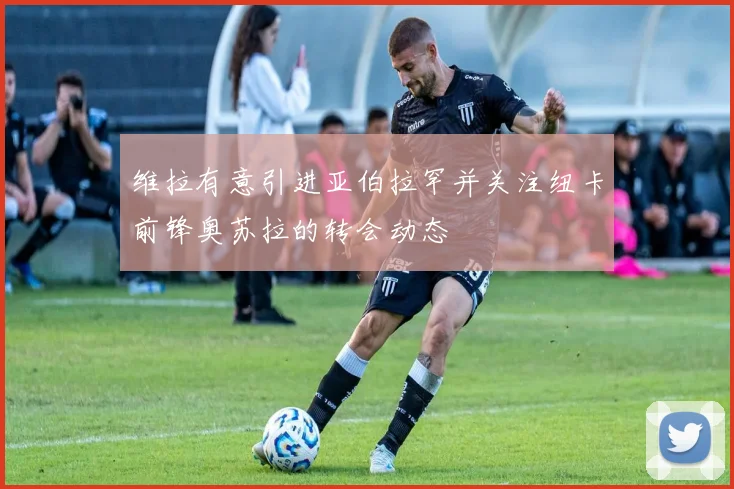 维拉有意引进亚伯拉罕并关注纽卡前锋奥苏拉的转会动态