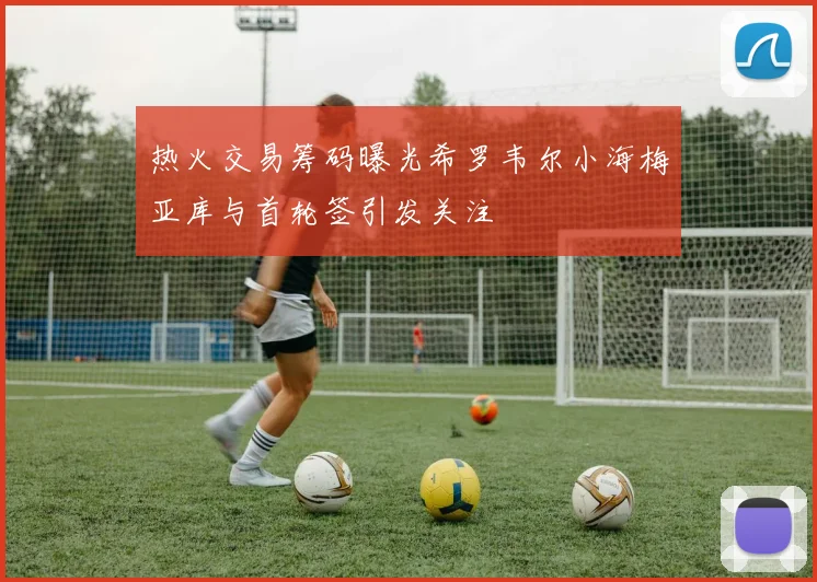 热火交易筹码曝光希罗韦尔小海梅亚库与首轮签引发关注