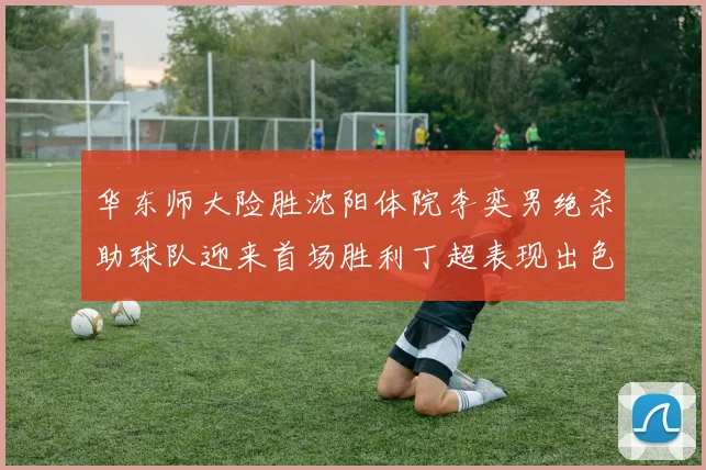 华东师大险胜沈阳体院李奕男绝杀助球队迎来首场胜利丁超表现出色贡献21分5断