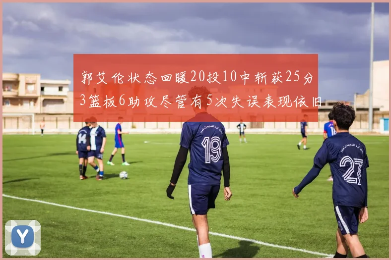 郭艾伦状态回暖20投10中斩获25分3篮板6助攻尽管有5次失误表现依旧可圈可点