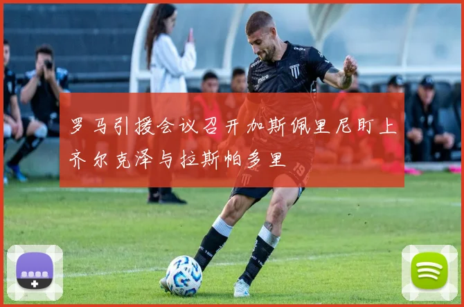 罗马引援会议召开加斯佩里尼盯上齐尔克泽与拉斯帕多里