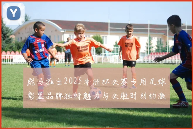 彪马推出2025非洲杯决赛专用足球彰显品牌独特魅力与决胜时刻的激情