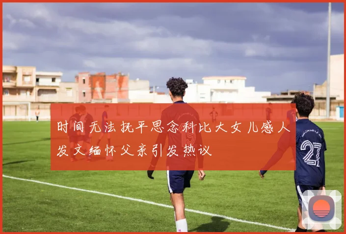 时间无法抚平思念科比大女儿感人发文缅怀父亲引发热议
