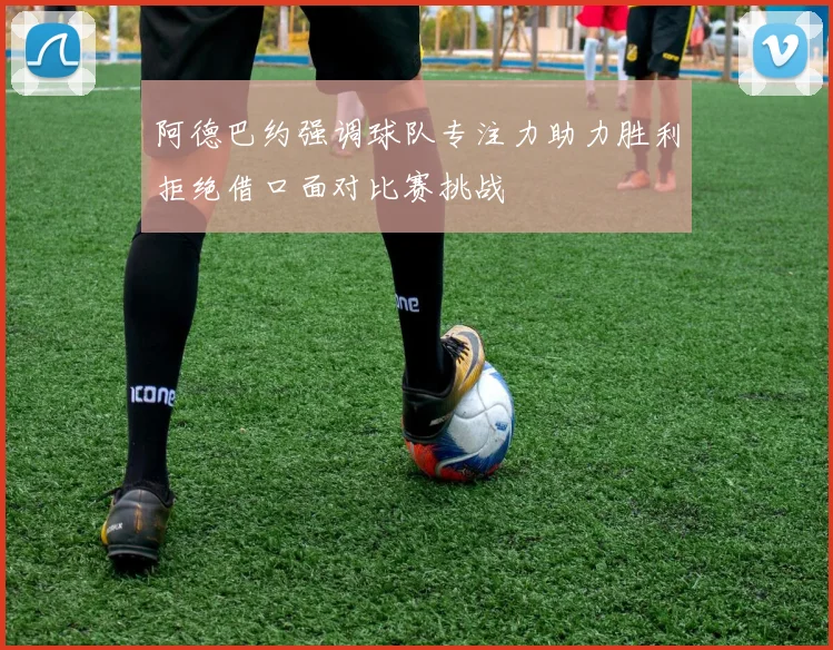阿德巴约强调球队专注力助力胜利拒绝借口面对比赛挑战