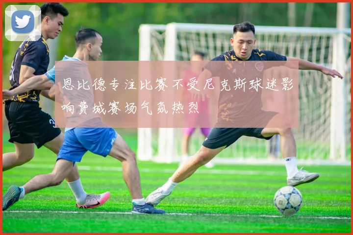 恩比德专注比赛不受尼克斯球迷影响费城赛场气氛热烈