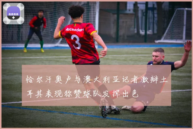 恰尔汗奥卢与澳大利亚记者激辩土耳其表现称赞球队发挥出色
