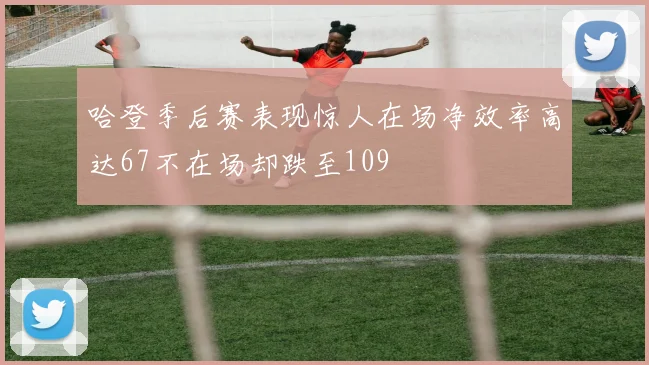 哈登季后赛表现惊人在场净效率高达67不在场却跌至109
