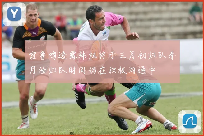 宫鲁鸣透露韩旭将于三月初归队李月汝归队时间仍在积极沟通中