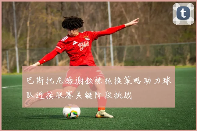 巴斯托尼感谢教练轮换策略助力球队迎接联赛关键阶段挑战