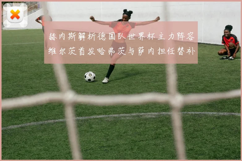赫内斯解析德国队世界杯主力阵容维尔茨首发哈弗茨与萨内担任替补