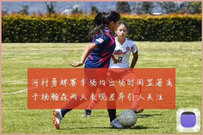 河村勇辉赛季场均出场时间显著高于杨瀚森两人表现差异引人关注